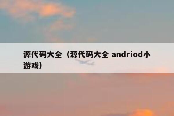 源代码大全(源代码大全 andriod小游戏) 第1张 源代码大全(源代码大全 andriod小游戏) 第1张