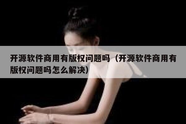 开源软件商用有版权问题吗(开源软件商用有版权问题吗怎么解决) 第1张 开源软件商用有版权问题吗(开源软件商用有版权问题吗怎么解决) 第1张