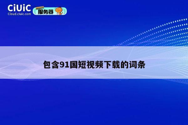 包含91国短视频下载的词条 第1张 包含91国短视频下载的词条 第1张